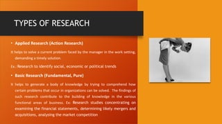TYPES OF RESEARCH
• Applied Research (Action Research)
It helps to solve a current problem faced by the manager in the work setting,
demanding a timely solution.
Ex.: Research to identify social, economic or political trends
• Basic Research (Fundamental, Pure)
It helps to generate a body of knowledge by trying to comprehend how
certain problems that occur in organizations can be solved. The findings of
such research contribute to the building of knowledge in the various
functional areas of business. Ex: Research studies concentrating on
examining the financial statements, determining likely mergers and
acquisitions, analysing the market competition
 