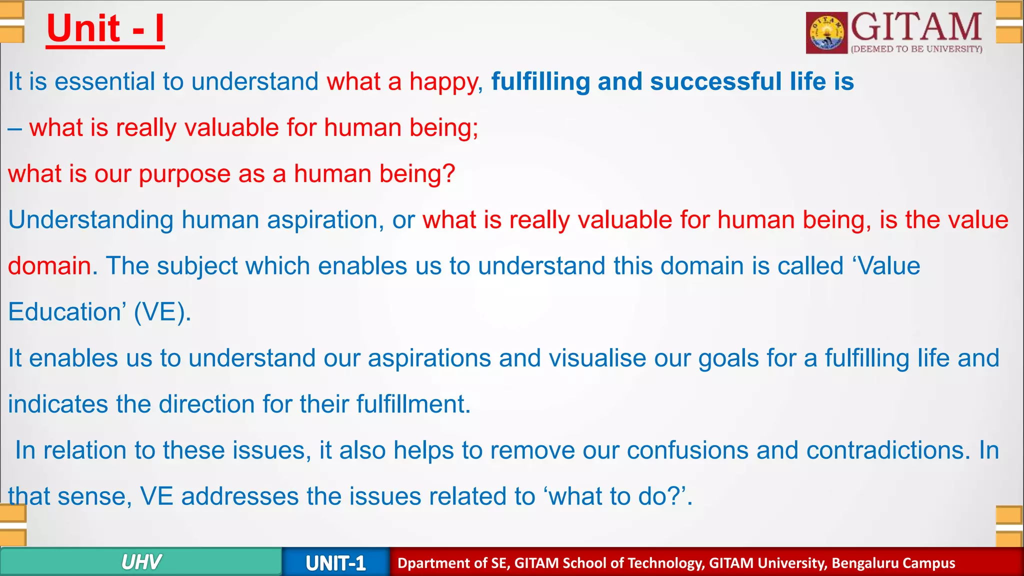 Dpartment of SE, GITAM School of Technology, GITAM University, Bengaluru Campus
Unit - I
It is essential to understand what a happy, fulfilling and successful life is
– what is really valuable for human being;
what is our purpose as a human being?
Understanding human aspiration, or what is really valuable for human being, is the value
domain. The subject which enables us to understand this domain is called ‘Value
Education’ (VE).
It enables us to understand our aspirations and visualise our goals for a fulfilling life and
indicates the direction for their fulfillment.
In relation to these issues, it also helps to remove our confusions and contradictions. In
that sense, VE addresses the issues related to ‘what to do?’.
 