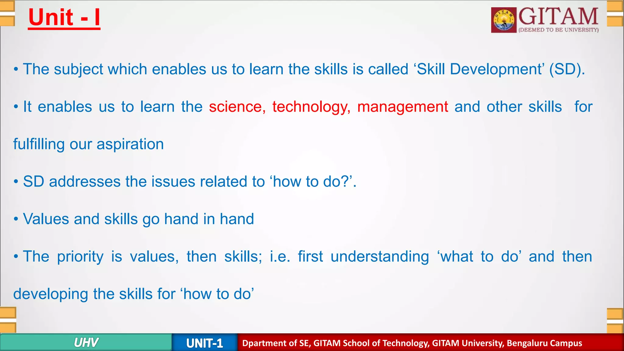 Dpartment of SE, GITAM School of Technology, GITAM University, Bengaluru Campus
Unit - I
• The subject which enables us to learn the skills is called ‘Skill Development’ (SD).
• It enables us to learn the science, technology, management and other skills for
fulfilling our aspiration
• SD addresses the issues related to ‘how to do?’.
• Values and skills go hand in hand
• The priority is values, then skills; i.e. first understanding ‘what to do’ and then
developing the skills for ‘how to do’
 