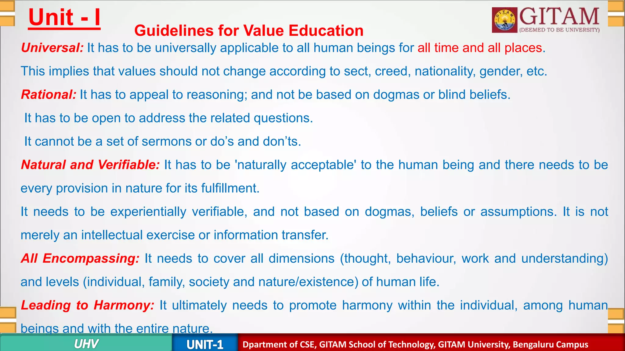 Dpartment of SE, GITAM School of Technology, GITAM University, Bengaluru Campus
Unit - I Guidelines for Value Education
Universal: It has to be universally applicable to all human beings for all time and all places.
This implies that values should not change according to sect, creed, nationality, gender, etc.
Rational: It has to appeal to reasoning; and not be based on dogmas or blind beliefs.
It has to be open to address the related questions.
It cannot be a set of sermons or do’s and don’ts.
Natural and Verifiable: It has to be 'naturally acceptable' to the human being and there needs to be
every provision in nature for its fulfillment.
It needs to be experientially verifiable, and not based on dogmas, beliefs or assumptions. It is not
merely an intellectual exercise or information transfer.
All Encompassing: It needs to cover all dimensions (thought, behaviour, work and understanding)
and levels (individual, family, society and nature/existence) of human life.
Leading to Harmony: It ultimately needs to promote harmony within the individual, among human
beings and with the entire nature.
Dpartment of CSE, GITAM School of Technology, GITAM University, Bengaluru Campus
 