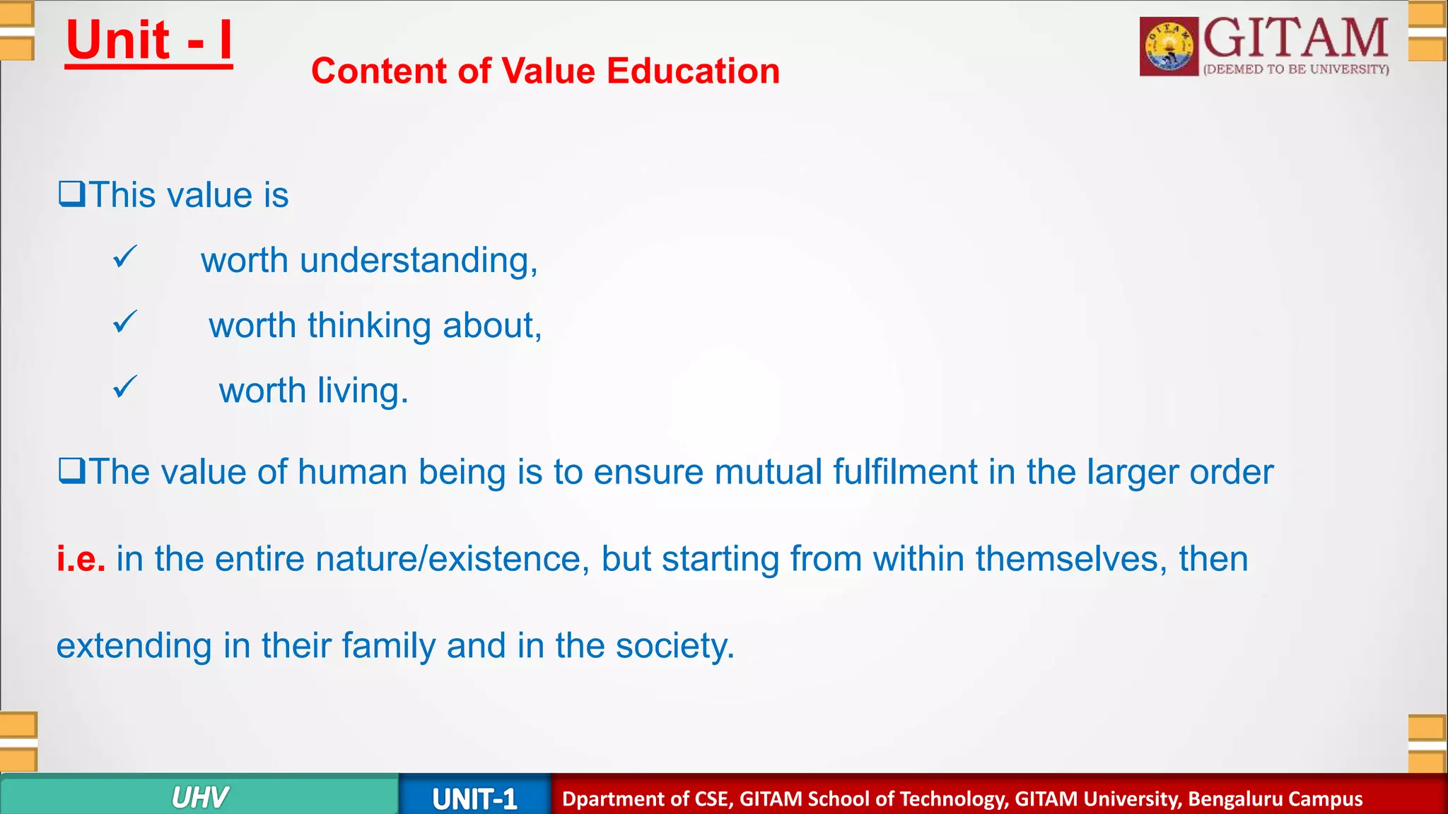 Dpartment of SE, GITAM School of Technology, GITAM University, Bengaluru Campus
Unit - I Content of Value Education
This value is
 worth understanding,
 worth thinking about,
 worth living.
The value of human being is to ensure mutual fulfilment in the larger order
i.e. in the entire nature/existence, but starting from within themselves, then
extending in their family and in the society.
Dpartment of CSE, GITAM School of Technology, GITAM University, Bengaluru Campus
 