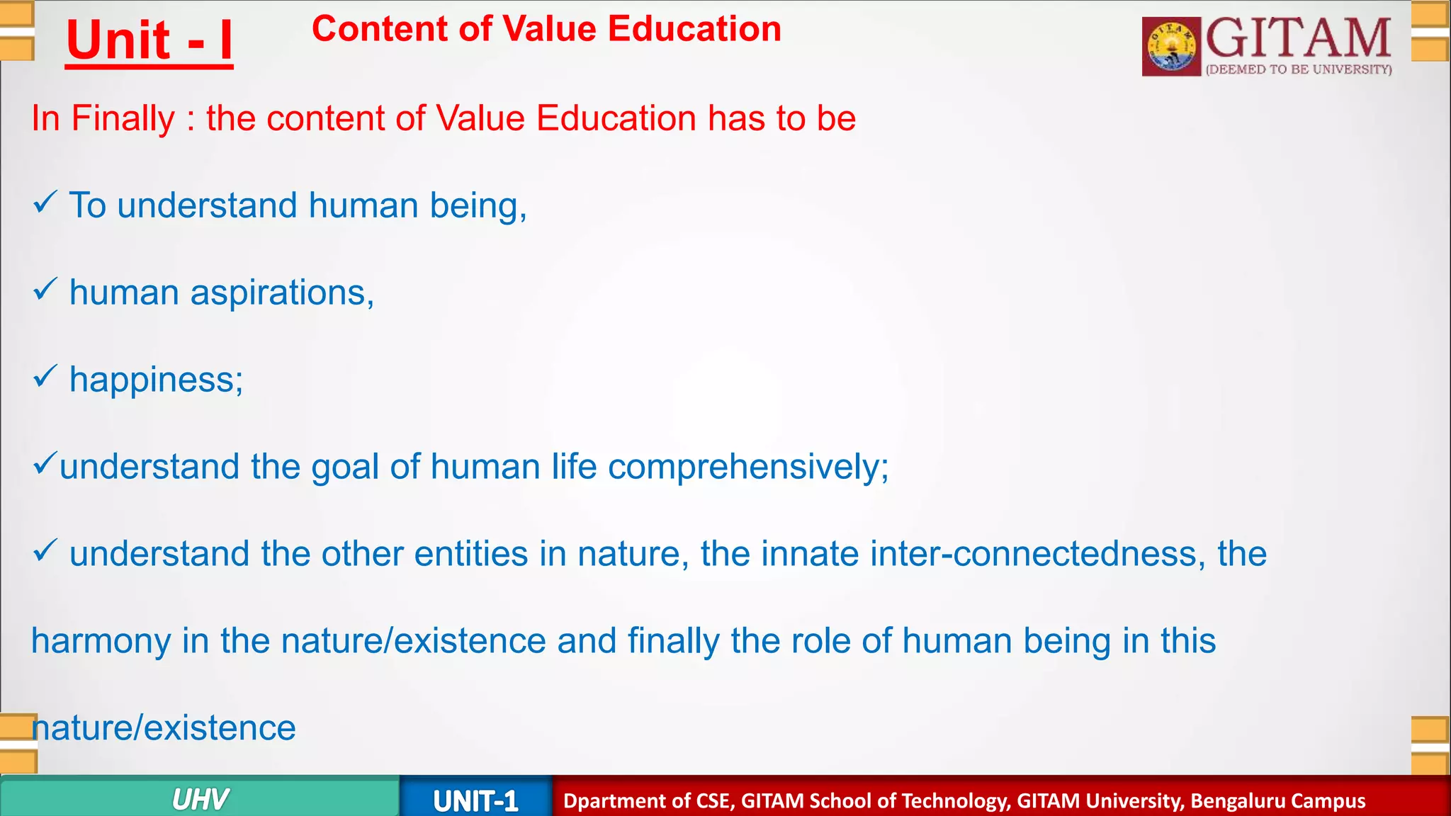 Dpartment of SE, GITAM School of Technology, GITAM University, Bengaluru Campus
Unit - I Content of Value Education
In Finally : the content of Value Education has to be
 To understand human being,
 human aspirations,
 happiness;
understand the goal of human life comprehensively;
 understand the other entities in nature, the innate inter-connectedness, the
harmony in the nature/existence and finally the role of human being in this
nature/existence
Dpartment of CSE, GITAM School of Technology, GITAM University, Bengaluru Campus
 