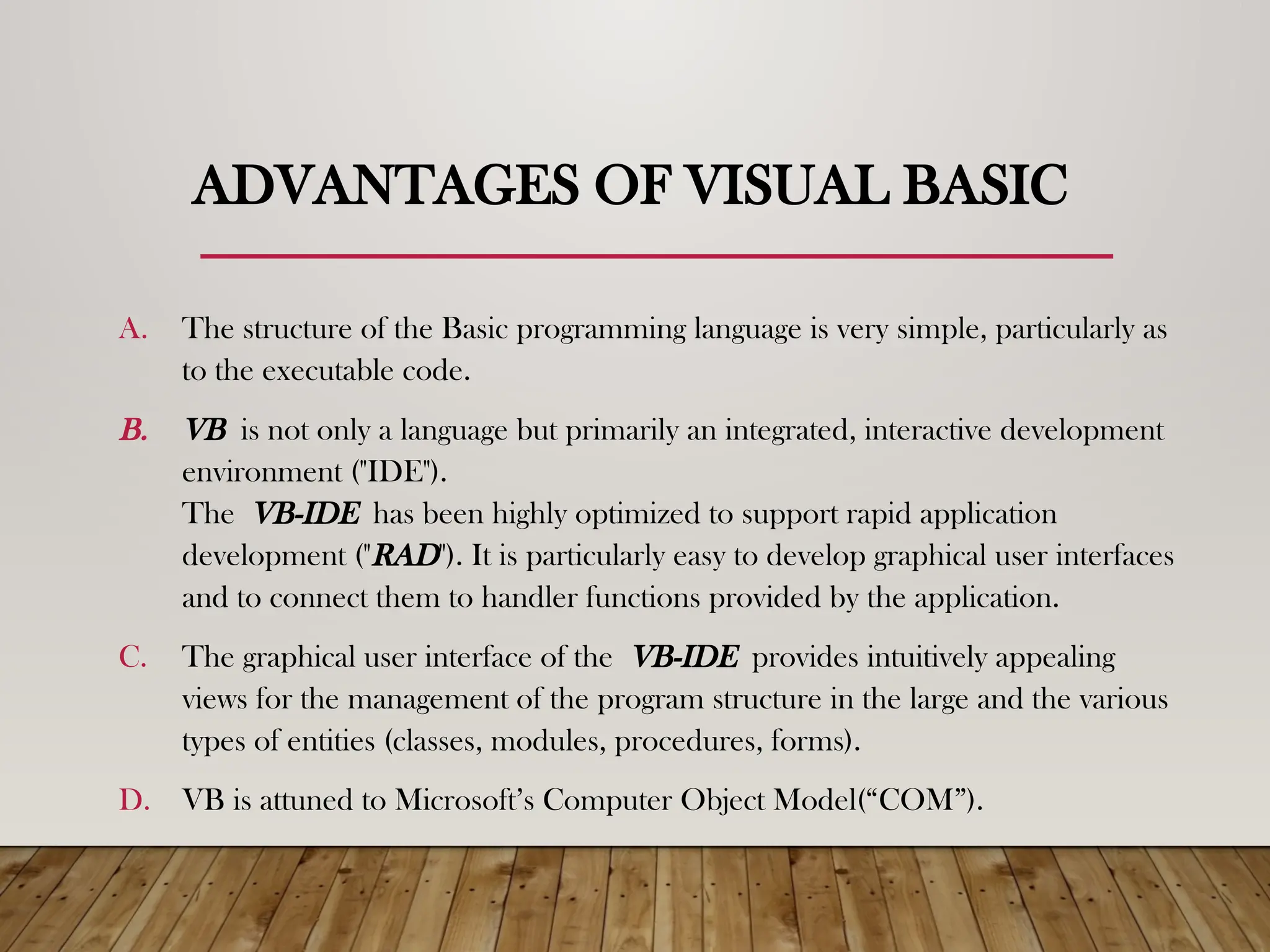 ADVANTAGES OF VISUAL BASIC
A. The structure of the Basic programming language is very simple, particularly as
to the executable code.
B. VB is not only a language but primarily an integrated, interactive development
environment ("IDE").
The VB-IDE has been highly optimized to support rapid application
development ("RAD"). It is particularly easy to develop graphical user interfaces
and to connect them to handler functions provided by the application.
C. The graphical user interface of the VB-IDE provides intuitively appealing
views for the management of the program structure in the large and the various
types of entities (classes, modules, procedures, forms).
D. VB is attuned to Microsoft’s Computer Object Model(“COM”).
 