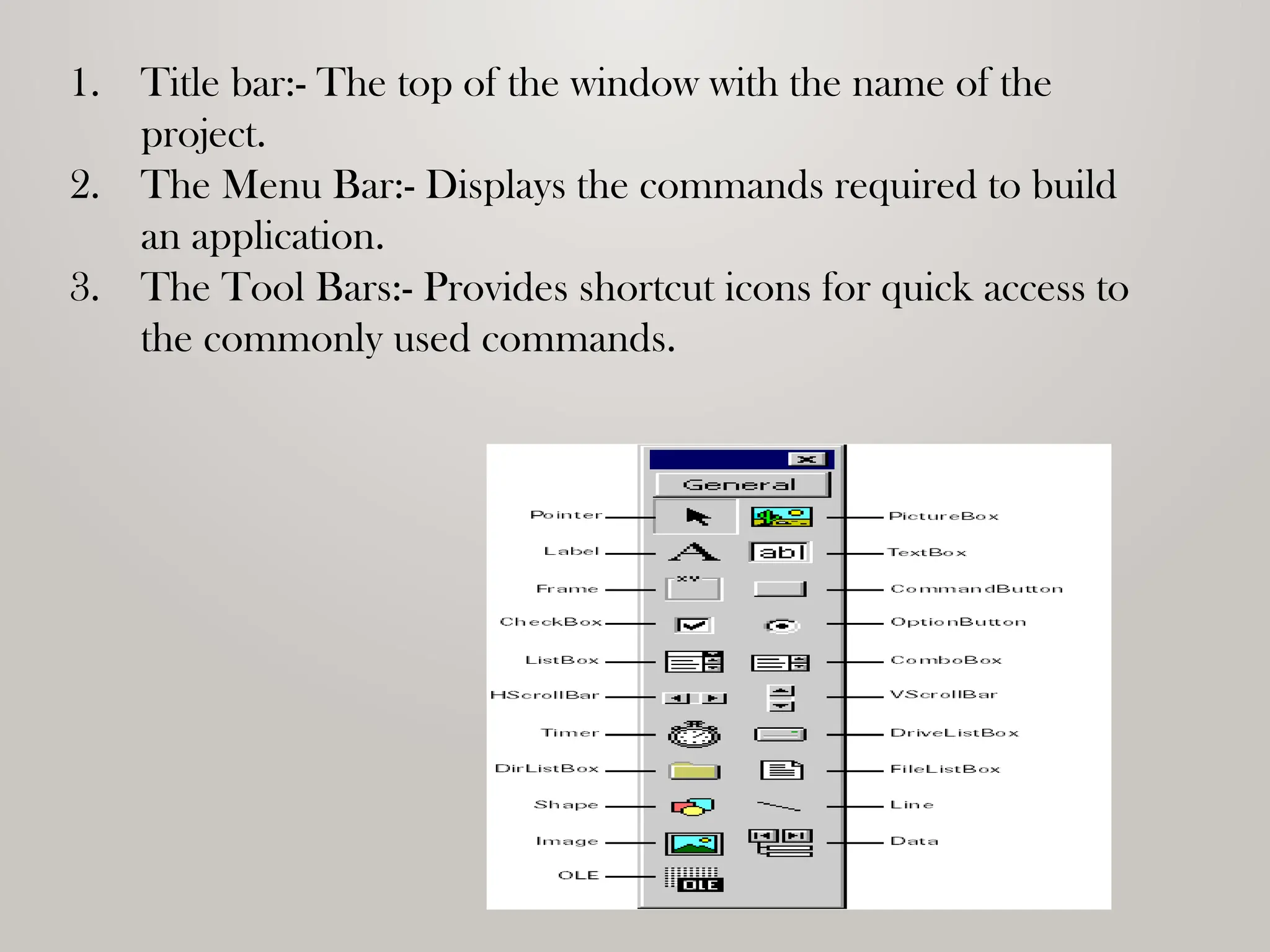1. Title bar:- The top of the window with the name of the
project.
2. The Menu Bar:- Displays the commands required to build
an application.
3. The Tool Bars:- Provides shortcut icons for quick access to
the commonly used commands.
 