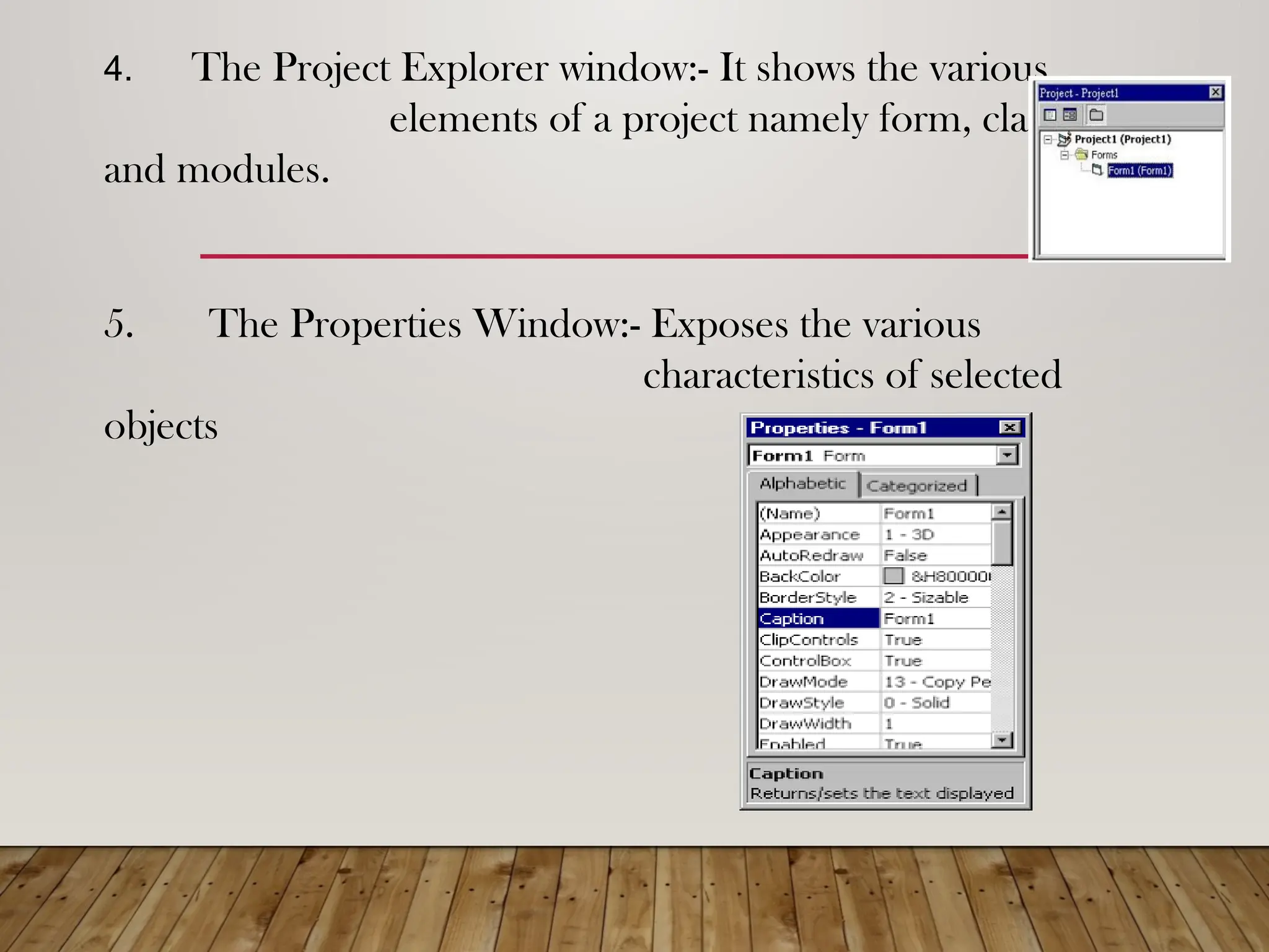 4. The Project Explorer window:- It shows the various
elements of a project namely form, classes
and modules.
5. The Properties Window:- Exposes the various
characteristics of selected
objects
 