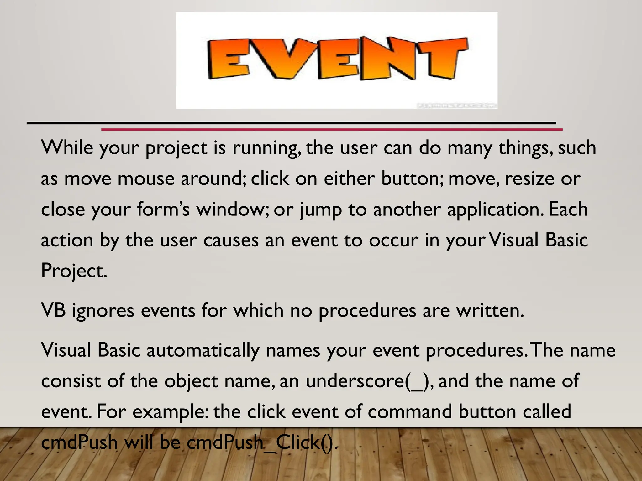 While your project is running, the user can do many things, such
as move mouse around; click on either button; move, resize or
close your form’s window; or jump to another application. Each
action by the user causes an event to occur in yourVisual Basic
Project.
VB ignores events for which no procedures are written.
Visual Basic automatically names your event procedures.The name
consist of the object name, an underscore(_), and the name of
event. For example: the click event of command button called
cmdPush will be cmdPush_Click().
 