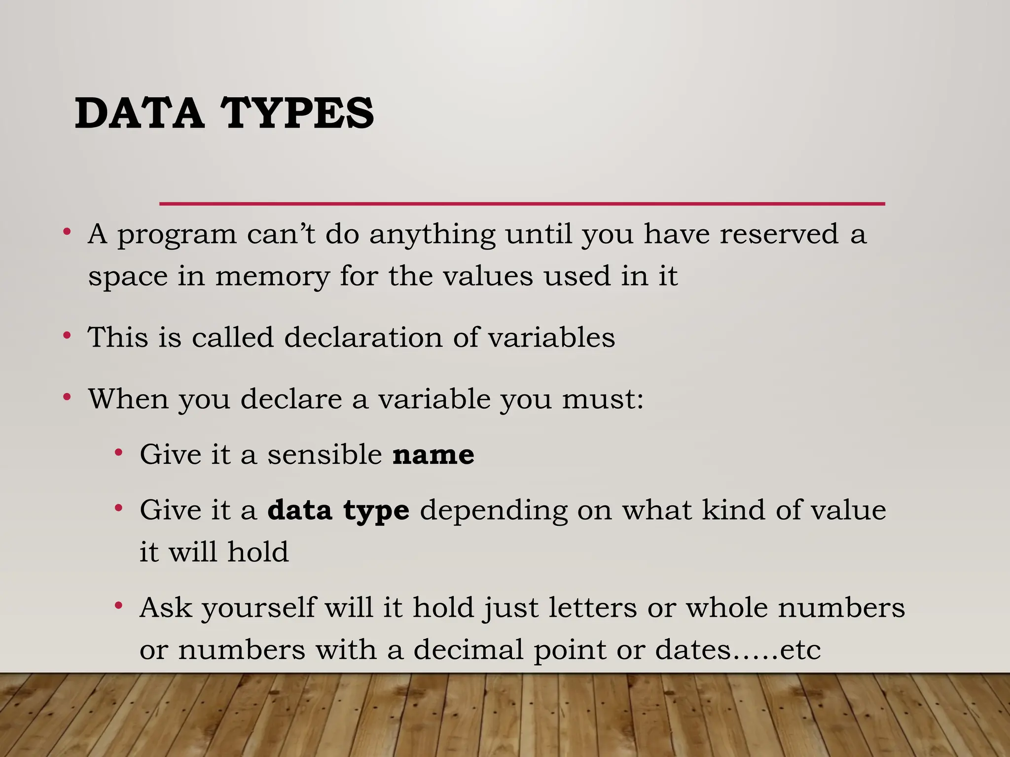 DATA TYPES
• A program can’t do anything until you have reserved a
space in memory for the values used in it
• This is called declaration of variables
• When you declare a variable you must:
• Give it a sensible name
• Give it a data type depending on what kind of value
it will hold
• Ask yourself will it hold just letters or whole numbers
or numbers with a decimal point or dates…..etc
 