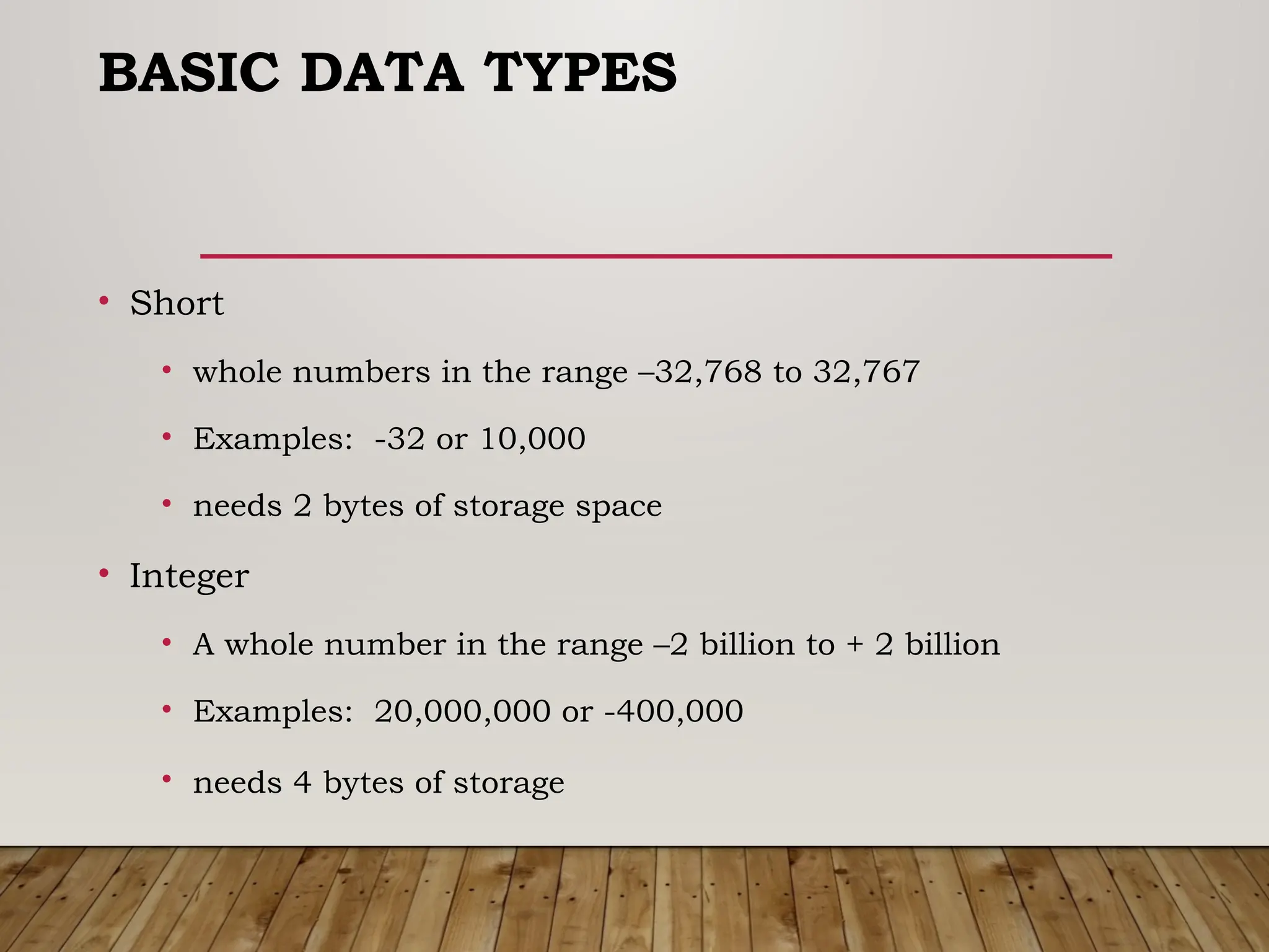 BASIC DATA TYPES
• Short
• whole numbers in the range –32,768 to 32,767
• Examples: -32 or 10,000
• needs 2 bytes of storage space
• Integer
• A whole number in the range –2 billion to + 2 billion
• Examples: 20,000,000 or -400,000
• needs 4 bytes of storage
 