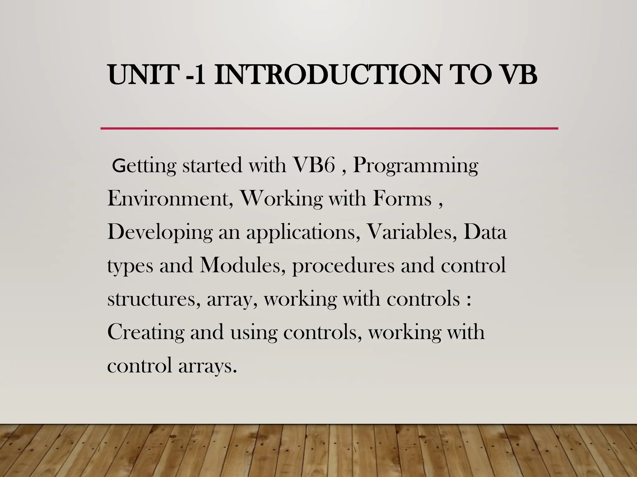 UNIT -1 INTRODUCTION TO VB
Getting started with VB6 , Programming
Environment, Working with Forms ,
Developing an applications, Variables, Data
types and Modules, procedures and control
structures, array, working with controls :
Creating and using controls, working with
control arrays.
 