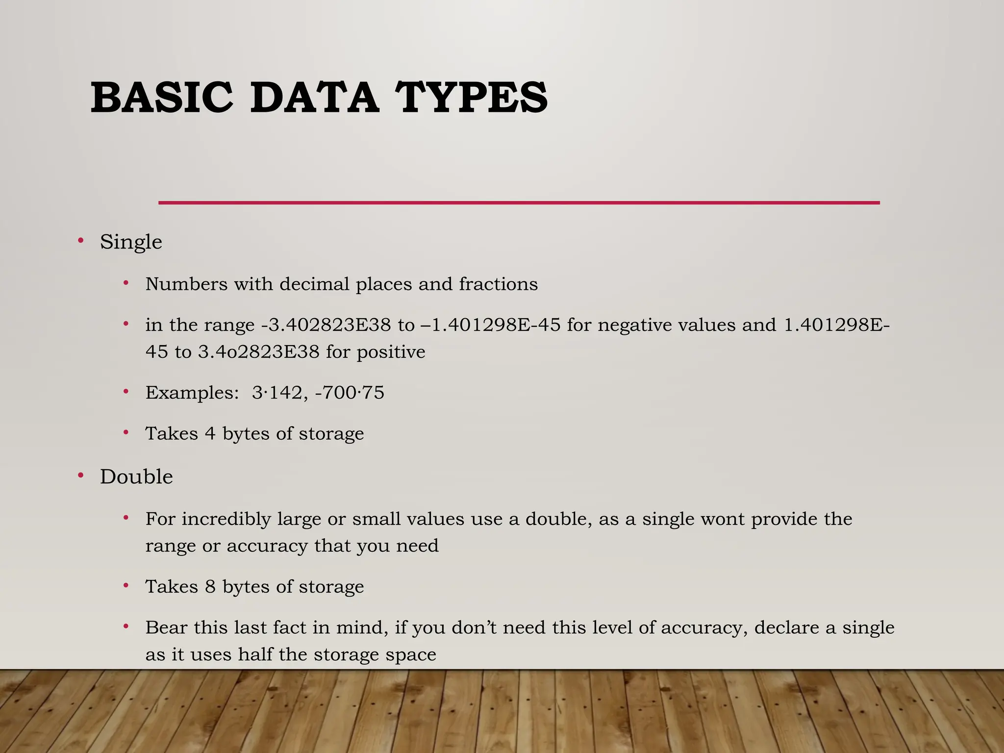BASIC DATA TYPES
• Single
• Numbers with decimal places and fractions
• in the range -3.402823E38 to –1.401298E-45 for negative values and 1.401298E-
45 to 3.4o2823E38 for positive
• Examples: 3·142, -700·75
• Takes 4 bytes of storage
• Double
• For incredibly large or small values use a double, as a single wont provide the
range or accuracy that you need
• Takes 8 bytes of storage
• Bear this last fact in mind, if you don’t need this level of accuracy, declare a single
as it uses half the storage space
 