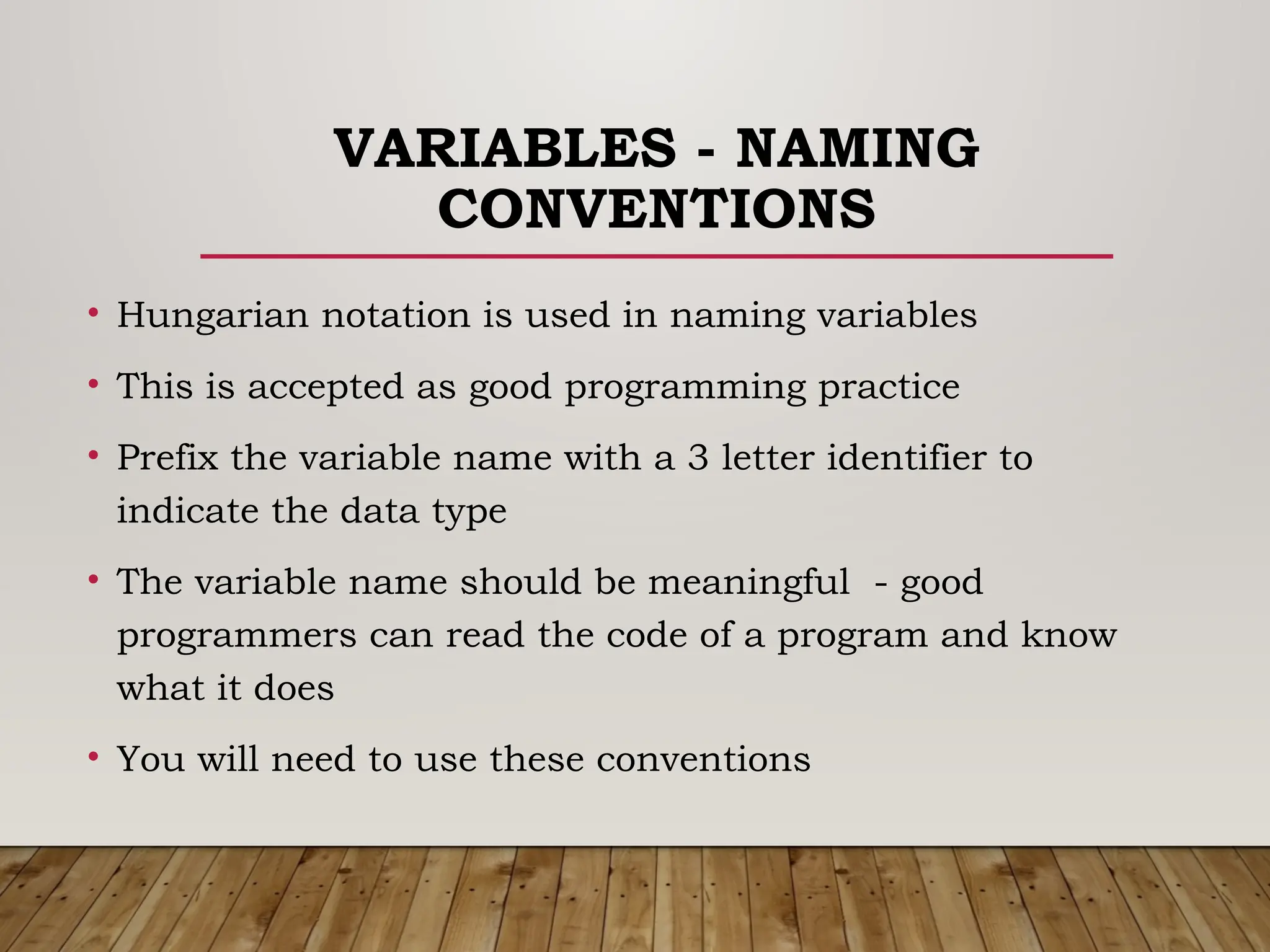 VARIABLES - NAMING
CONVENTIONS
• Hungarian notation is used in naming variables
• This is accepted as good programming practice
• Prefix the variable name with a 3 letter identifier to
indicate the data type
• The variable name should be meaningful - good
programmers can read the code of a program and know
what it does
• You will need to use these conventions
 
