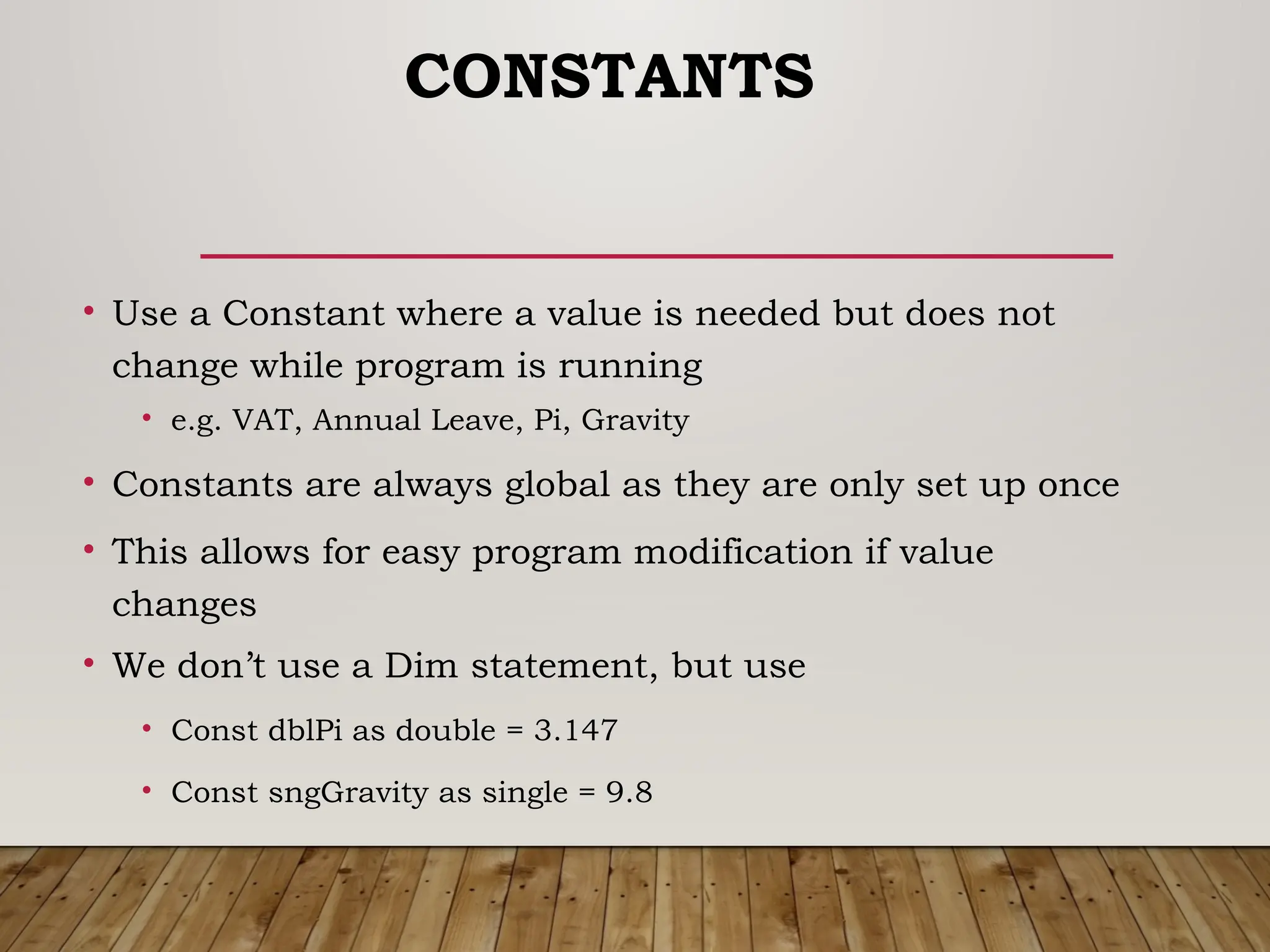 CONSTANTS
• Use a Constant where a value is needed but does not
change while program is running
• e.g. VAT, Annual Leave, Pi, Gravity
• Constants are always global as they are only set up once
• This allows for easy program modification if value
changes
• We don’t use a Dim statement, but use
• Const dblPi as double = 3.147
• Const sngGravity as single = 9.8
 
