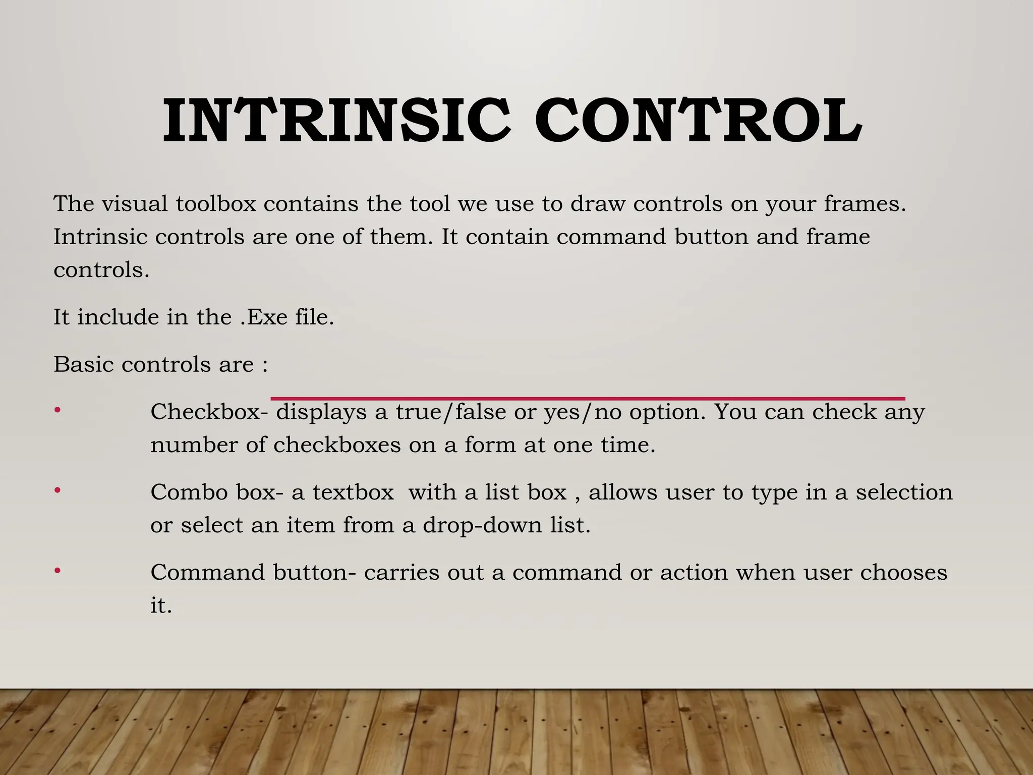INTRINSIC CONTROL
The visual toolbox contains the tool we use to draw controls on your frames.
Intrinsic controls are one of them. It contain command button and frame
controls.
It include in the .Exe file.
Basic controls are :
• Checkbox- displays a true/false or yes/no option. You can check any
number of checkboxes on a form at one time.
• Combo box- a textbox with a list box , allows user to type in a selection
or select an item from a drop-down list.
• Command button- carries out a command or action when user chooses
it.
 