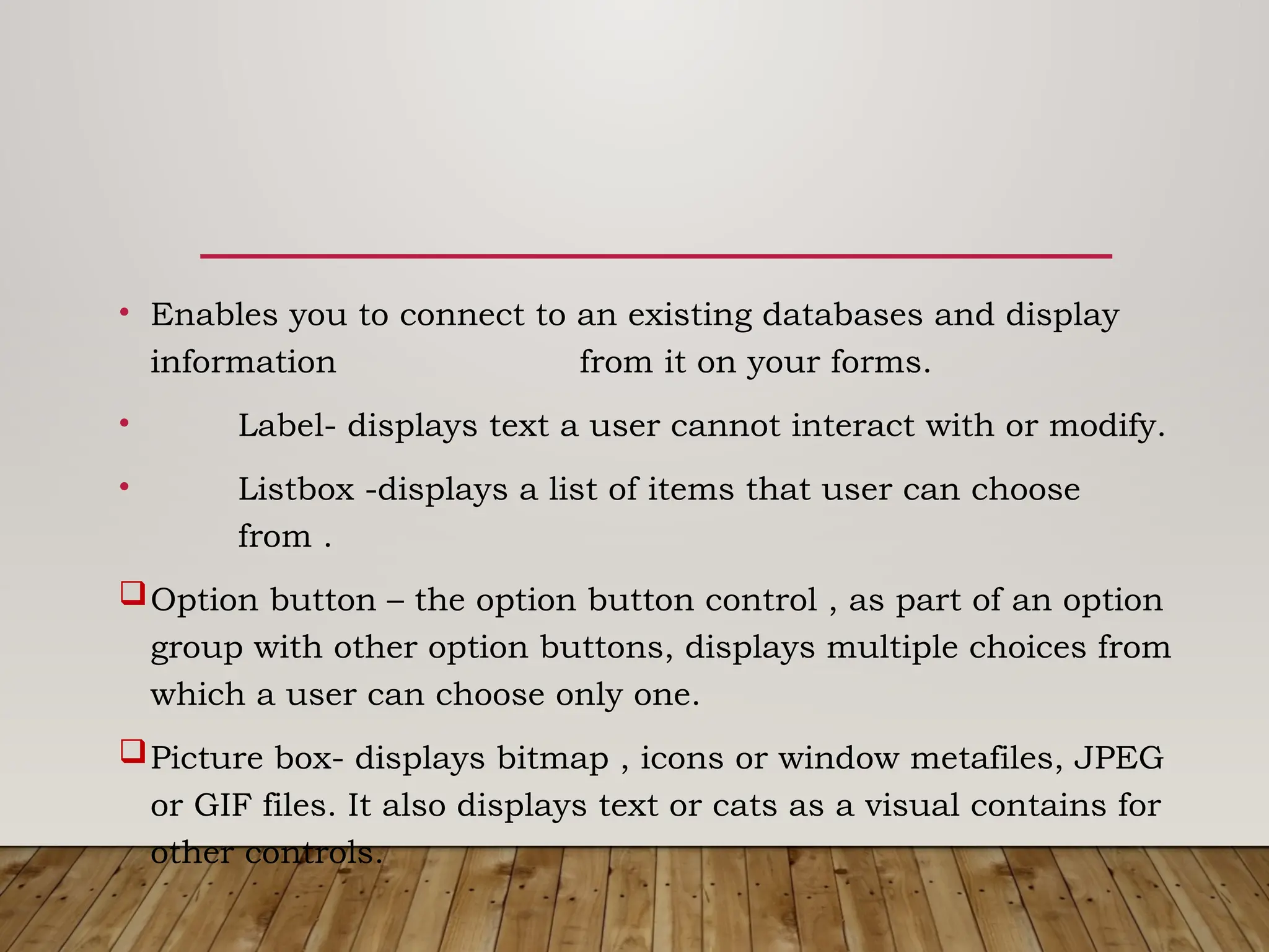 • Enables you to connect to an existing databases and display
information from it on your forms.
• Label- displays text a user cannot interact with or modify.
• Listbox -displays a list of items that user can choose
from .
Option button – the option button control , as part of an option
group with other option buttons, displays multiple choices from
which a user can choose only one.
Picture box- displays bitmap , icons or window metafiles, JPEG
or GIF files. It also displays text or cats as a visual contains for
other controls.
 