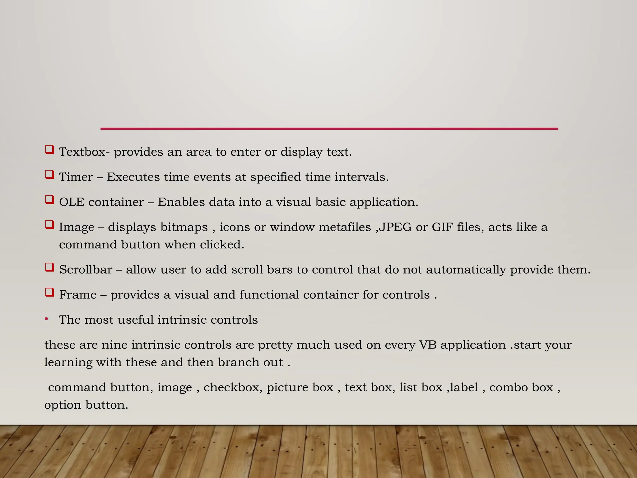  Textbox- provides an area to enter or display text.
 Timer – Executes time events at specified time intervals.
 OLE container – Enables data into a visual basic application.
 Image – displays bitmaps , icons or window metafiles ,JPEG or GIF files, acts like a
command button when clicked.
 Scrollbar – allow user to add scroll bars to control that do not automatically provide them.
 Frame – provides a visual and functional container for controls .
• The most useful intrinsic controls
these are nine intrinsic controls are pretty much used on every VB application .start your
learning with these and then branch out .
command button, image , checkbox, picture box , text box, list box ,label , combo box ,
option button.
 