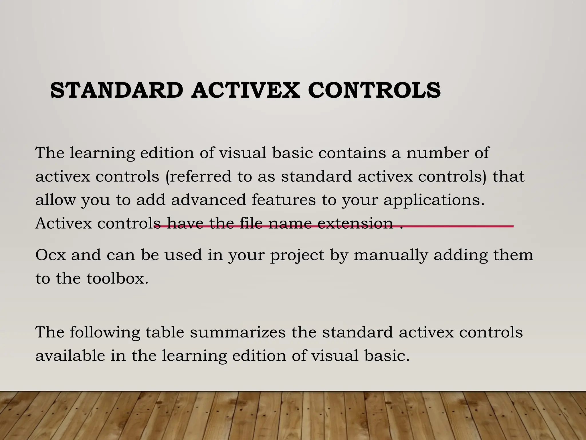 STANDARD ACTIVEX CONTROLS
The learning edition of visual basic contains a number of
activex controls (referred to as standard activex controls) that
allow you to add advanced features to your applications.
Activex controls have the file name extension .
Ocx and can be used in your project by manually adding them
to the toolbox.
The following table summarizes the standard activex controls
available in the learning edition of visual basic.
 