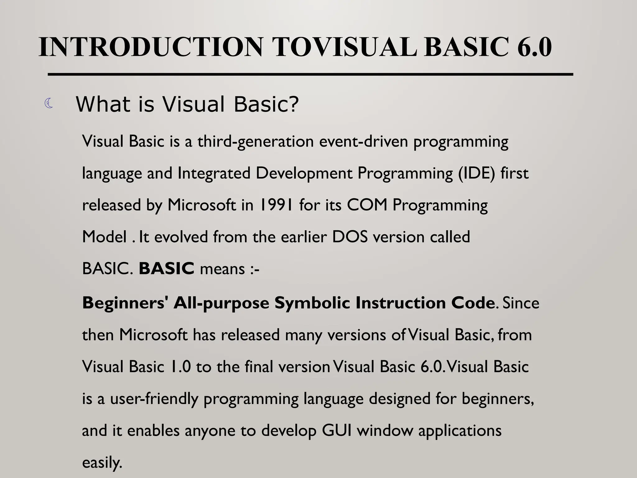 INTRODUCTION TOVISUAL BASIC 6.0
 What is Visual Basic?
Visual Basic is a third-generation event-driven programming
language and Integrated Development Programming (IDE) first
released by Microsoft in 1991 for its COM Programming
Model . It evolved from the earlier DOS version called
BASIC. BASIC means :-
Beginners' All-purpose Symbolic Instruction Code. Since
then Microsoft has released many versions ofVisual Basic, from
Visual Basic 1.0 to the final versionVisual Basic 6.0.Visual Basic
is a user-friendly programming language designed for beginners,
and it enables anyone to develop GUI window applications
easily.
 