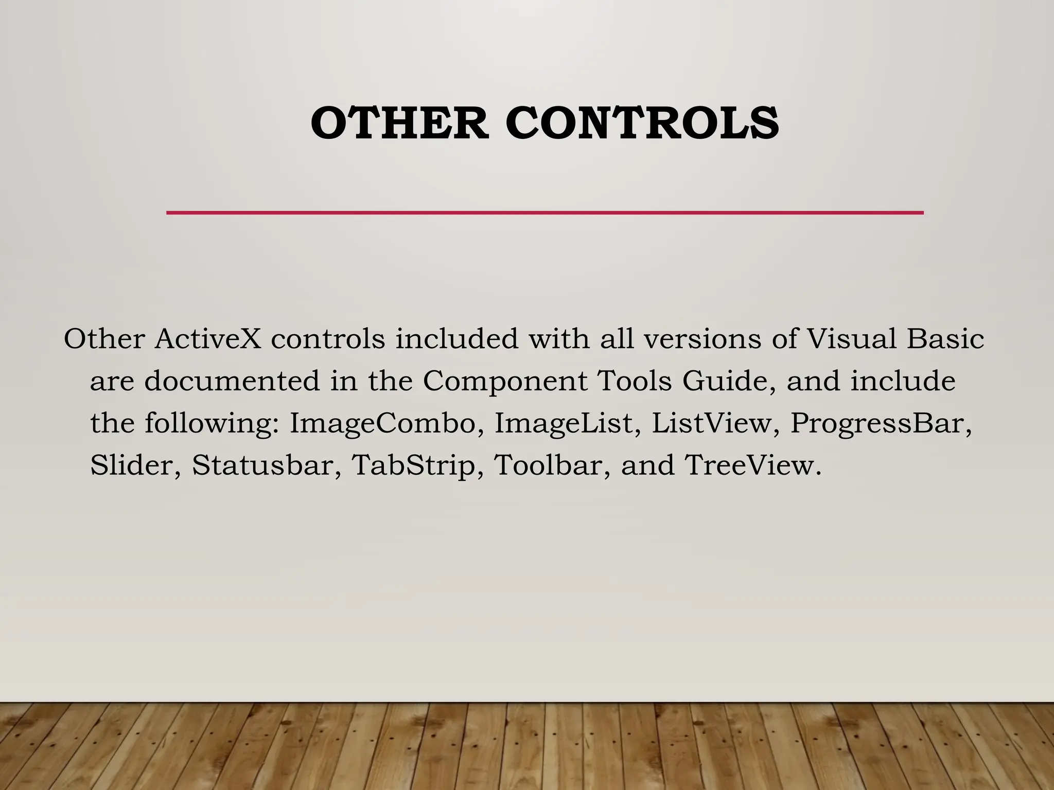 OTHER CONTROLS
Other ActiveX controls included with all versions of Visual Basic
are documented in the Component Tools Guide, and include
the following: ImageCombo, ImageList, ListView, ProgressBar,
Slider, Statusbar, TabStrip, Toolbar, and TreeView.
 