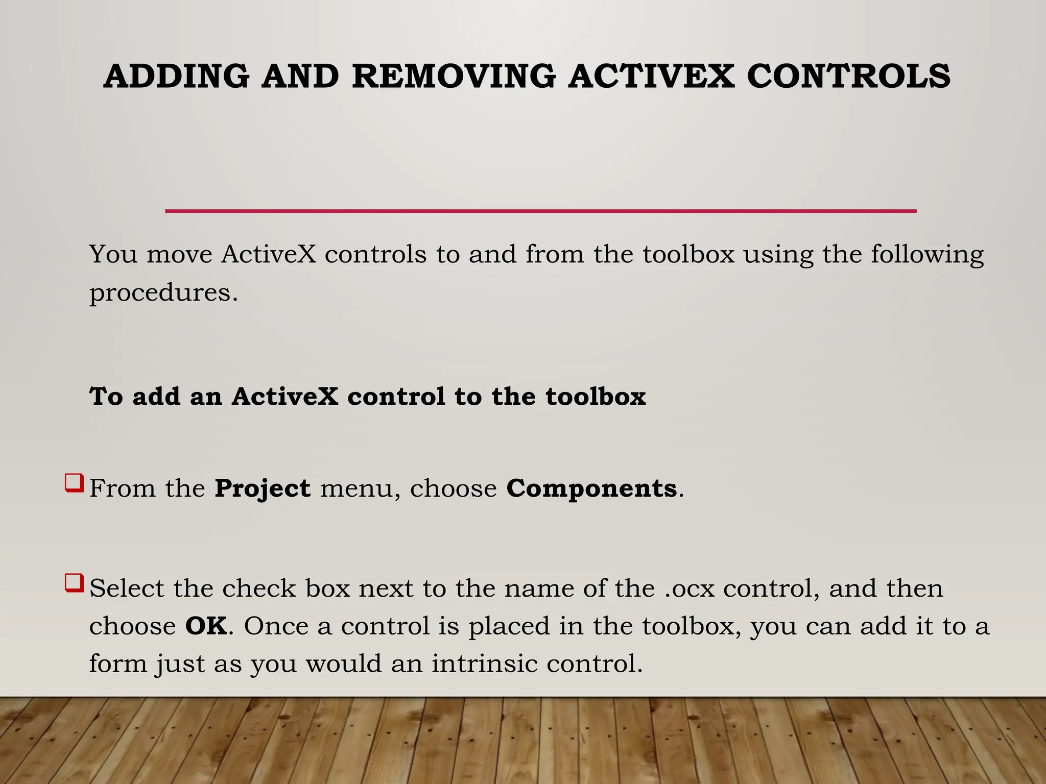 ADDING AND REMOVING ACTIVEX CONTROLS
You move ActiveX controls to and from the toolbox using the following
procedures.
To add an ActiveX control to the toolbox
From the Project menu, choose Components.
Select the check box next to the name of the .ocx control, and then
choose OK. Once a control is placed in the toolbox, you can add it to a
form just as you would an intrinsic control.
 