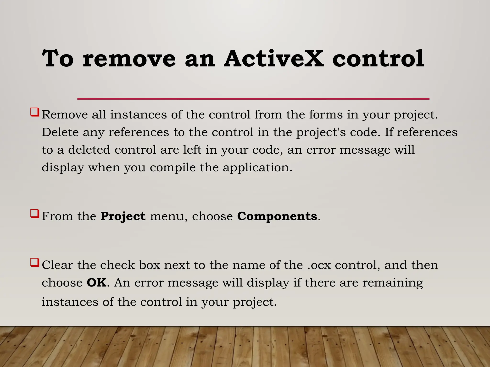 To remove an ActiveX control
Remove all instances of the control from the forms in your project.
Delete any references to the control in the project's code. If references
to a deleted control are left in your code, an error message will
display when you compile the application.
From the Project menu, choose Components.
Clear the check box next to the name of the .ocx control, and then
choose OK. An error message will display if there are remaining
instances of the control in your project.
 