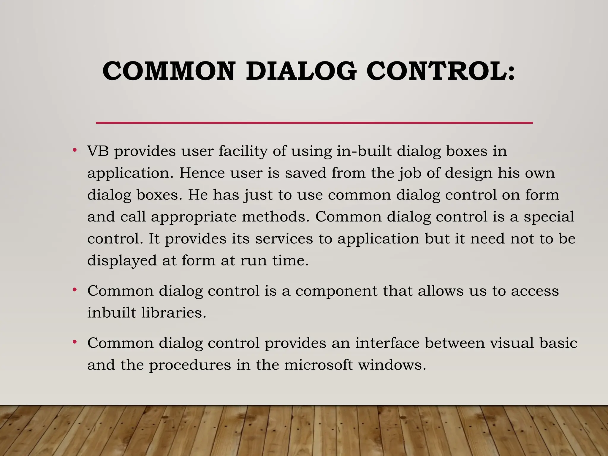 COMMON DIALOG CONTROL:
• VB provides user facility of using in-built dialog boxes in
application. Hence user is saved from the job of design his own
dialog boxes. He has just to use common dialog control on form
and call appropriate methods. Common dialog control is a special
control. It provides its services to application but it need not to be
displayed at form at run time.
• Common dialog control is a component that allows us to access
inbuilt libraries.
• Common dialog control provides an interface between visual basic
and the procedures in the microsoft windows.
 