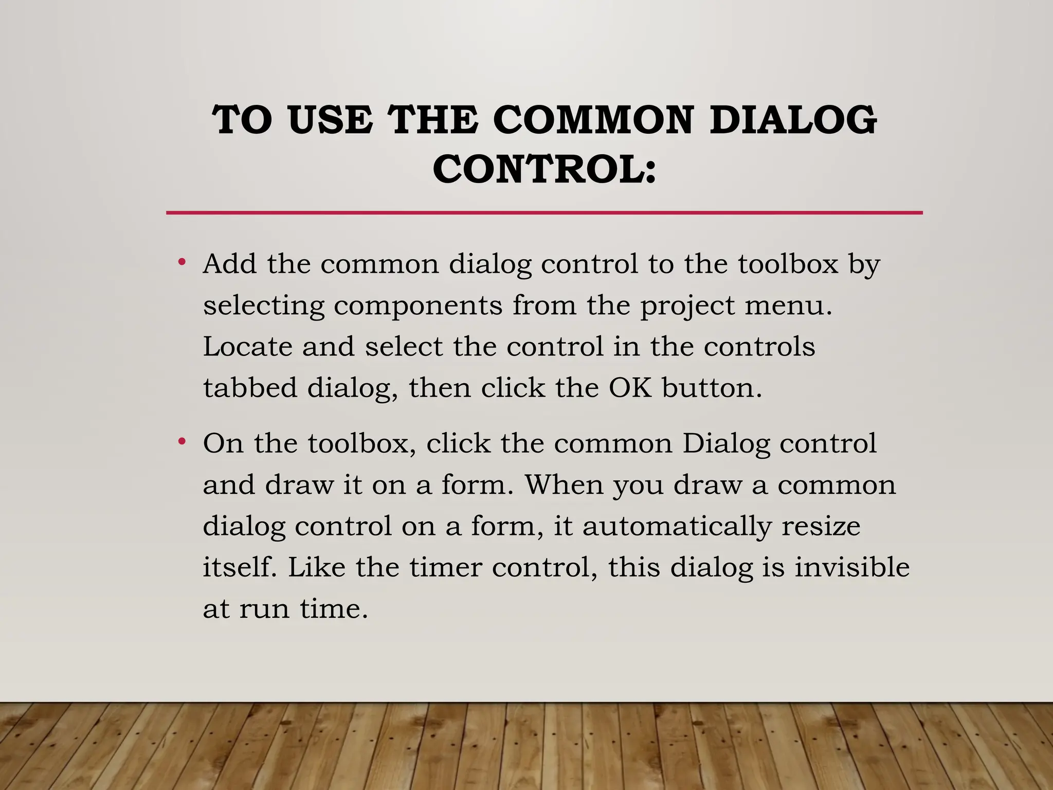 TO USE THE COMMON DIALOG
CONTROL:
• Add the common dialog control to the toolbox by
selecting components from the project menu.
Locate and select the control in the controls
tabbed dialog, then click the OK button.
• On the toolbox, click the common Dialog control
and draw it on a form. When you draw a common
dialog control on a form, it automatically resize
itself. Like the timer control, this dialog is invisible
at run time.
 