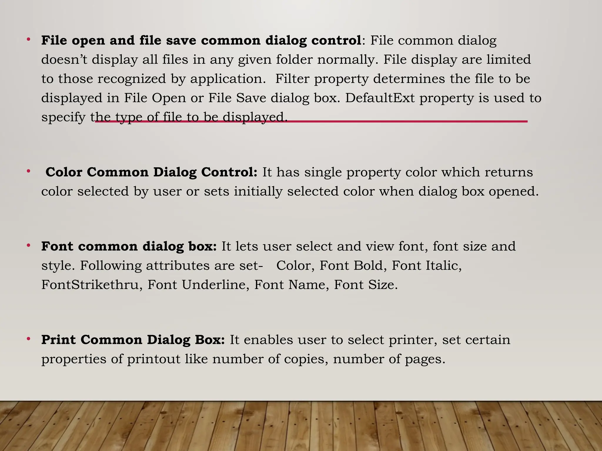 • File open and file save common dialog control: File common dialog
doesn’t display all files in any given folder normally. File display are limited
to those recognized by application. Filter property determines the file to be
displayed in File Open or File Save dialog box. DefaultExt property is used to
specify the type of file to be displayed.
• Color Common Dialog Control: It has single property color which returns
color selected by user or sets initially selected color when dialog box opened.
• Font common dialog box: It lets user select and view font, font size and
style. Following attributes are set- Color, Font Bold, Font Italic,
FontStrikethru, Font Underline, Font Name, Font Size.
• Print Common Dialog Box: It enables user to select printer, set certain
properties of printout like number of copies, number of pages.
 