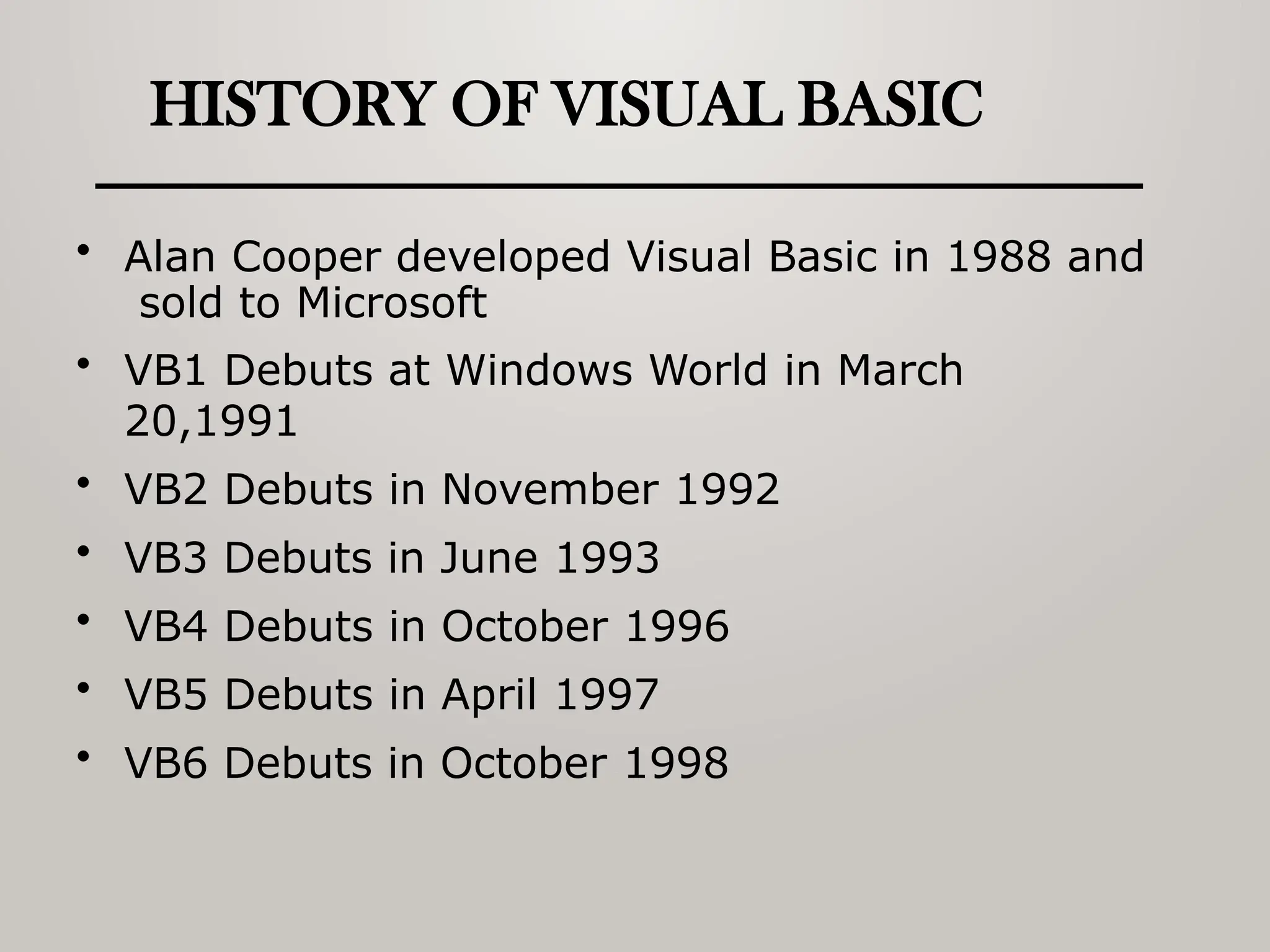 HISTORY OF VISUAL BASIC
• Alan Cooper developed Visual Basic in 1988 and
sold to Microsoft
• VB1 Debuts at Windows World in March
20,1991
• VB2 Debuts in November 1992
• VB3 Debuts in June 1993
• VB4 Debuts in October 1996
• VB5 Debuts in April 1997
• VB6 Debuts in October 1998
 