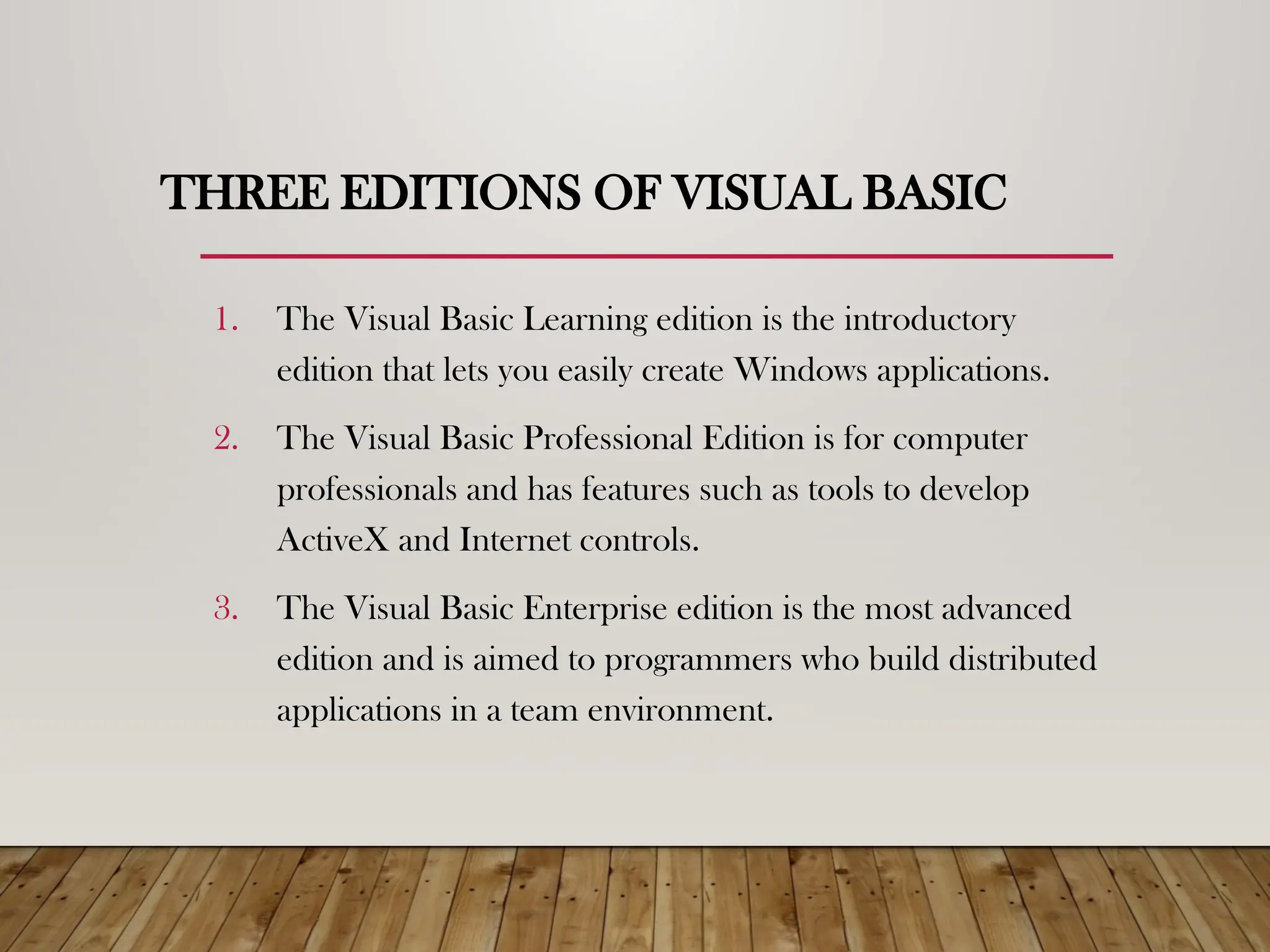 THREE EDITIONS OF VISUAL BASIC
1. The Visual Basic Learning edition is the introductory
edition that lets you easily create Windows applications.
2. The Visual Basic Professional Edition is for computer
professionals and has features such as tools to develop
ActiveX and Internet controls.
3. The Visual Basic Enterprise edition is the most advanced
edition and is aimed to programmers who build distributed
applications in a team environment.
 