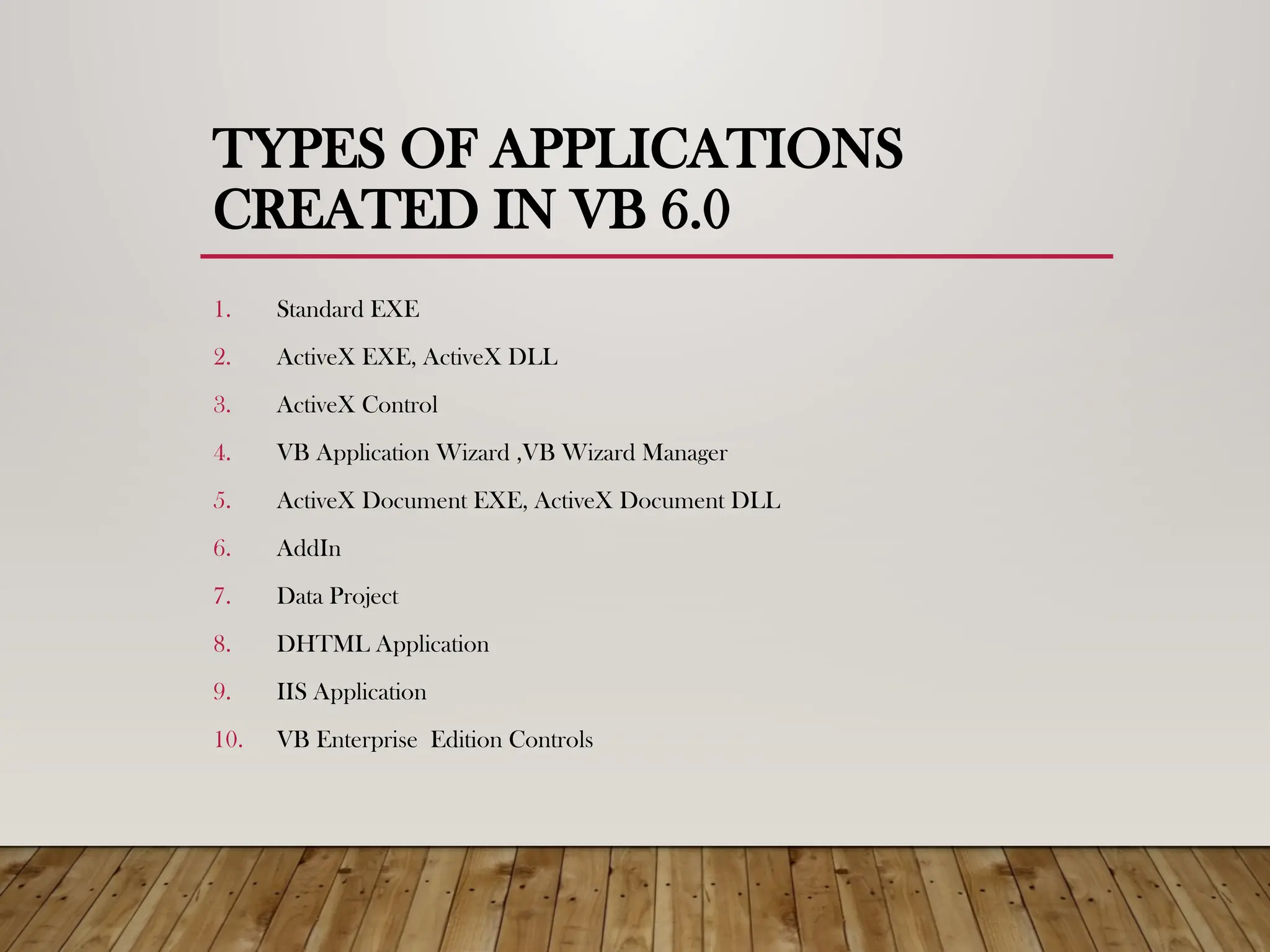 TYPES OF APPLICATIONS
CREATED IN VB 6.0
1. Standard EXE
2. ActiveX EXE, ActiveX DLL
3. ActiveX Control
4. VB Application Wizard ,VB Wizard Manager
5. ActiveX Document EXE, ActiveX Document DLL
6. AddIn
7. Data Project
8. DHTML Application
9. IIS Application
10. VB Enterprise Edition Controls
 