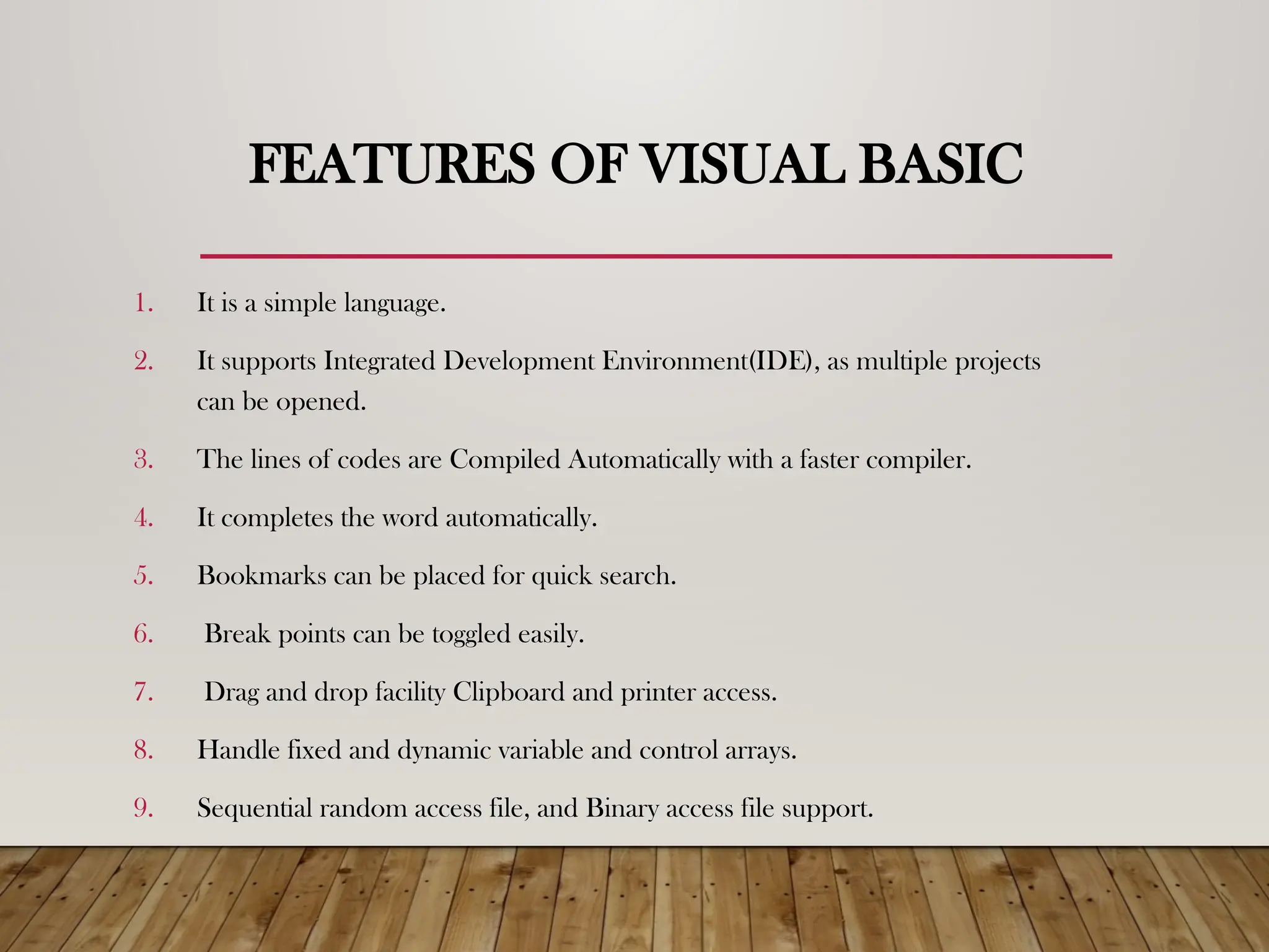 FEATURES OF VISUAL BASIC
1. It is a simple language.
2. It supports Integrated Development Environment(IDE), as multiple projects
can be opened.
3. The lines of codes are Compiled Automatically with a faster compiler.
4. It completes the word automatically.
5. Bookmarks can be placed for quick search.
6. Break points can be toggled easily.
7. Drag and drop facility Clipboard and printer access.
8. Handle fixed and dynamic variable and control arrays.
9. Sequential random access file, and Binary access file support.
 