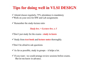 Tips for doing well in VLSI DESIGN
 Attend classes regularly, 75% attendance is mandatory
Work on your own for HW and Lab assignments
 Remember the study-lecture ratio
Study hrs. = Lecture hrs. x 3
Don’t just study for the exams - study to learn
 Study from text book and lecture notes thoroughly.
Don’t be afraid to ask questions
 As far as possible, study in groups – it helps a lot.
 If you want - we could arrange review sessions before exams.
But let me know in advance.
 
