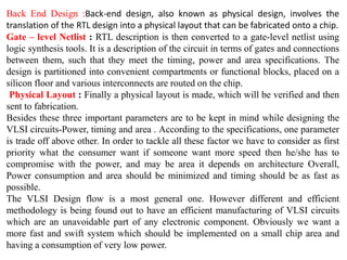 Back End Design :Back-end design, also known as physical design, involves the
translation of the RTL design into a physical layout that can be fabricated onto a chip.
Gate – level Netlist : RTL description is then converted to a gate-level netlist using
logic synthesis tools. It is a description of the circuit in terms of gates and connections
between them, such that they meet the timing, power and area specifications. The
design is partitioned into convenient compartments or functional blocks, placed on a
silicon floor and various interconnects are routed on the chip.
Physical Layout : Finally a physical layout is made, which will be verified and then
sent to fabrication.
Besides these three important parameters are to be kept in mind while designing the
VLSI circuits-Power, timing and area . According to the specifications, one parameter
is trade off above other. In order to tackle all these factor we have to consider as first
priority what the consumer want if someone want more speed then he/she has to
compromise with the power, and may be area it depends on architecture Overall,
Power consumption and area should be minimized and timing should be as fast as
possible.
The VLSI Design flow is a most general one. However different and efficient
methodology is being found out to have an efficient manufacturing of VLSI circuits
which are an unavoidable part of any electronic component. Obviously we want a
more fast and swift system which should be implemented on a small chip area and
having a consumption of very low power.
 
