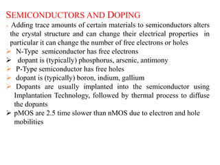 SEMICONDUCTORS AND DOPING
 Adding trace amounts of certain materials to semiconductors alters
the crystal structure and can change their electrical properties in
particular it can change the number of free electrons or holes
 N-Type semiconductor has free electrons
 dopant is (typically) phosphorus, arsenic, antimony
 P-Type semiconductor has free holes
 dopant is (typically) boron, indium, gallium
 Dopants are usually implanted into the semiconductor using
Implantation Technology, followed by thermal process to diffuse
the dopants
 pMOS are 2.5 time slower than nMOS due to electron and hole
mobilities
 