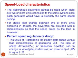 Speed-Load characteristics
4/5/2022
Power System Operation and Control
12
 The isochronous governors cannot be used when there
are two or more units connected to the same system since
each generator would have to precisely the same speed
setting.
 For stable load sharing between two or more units
operating in parallel, the governors are provided with a
characteristics so that the speed drops as the load in
increased.
 Percent speed regulation or droop:
 The value of R determine the steady state speed versus
load characteristics of generating unit. The ratio of
speed deviation(Δω) or frequency deviation (Δf) to
change in valve/gate position (ΔY) or power output (ΔP)
is equal to R.
 