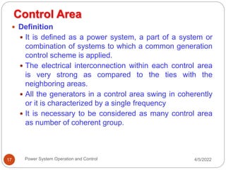 Control Area
4/5/2022
Power System Operation and Control
17
 Definition
 It is defined as a power system, a part of a system or
combination of systems to which a common generation
control scheme is applied.
 The electrical interconnection within each control area
is very strong as compared to the ties with the
neighboring areas.
 All the generators in a control area swing in coherently
or it is characterized by a single frequency
 It is necessary to be considered as many control area
as number of coherent group.
 