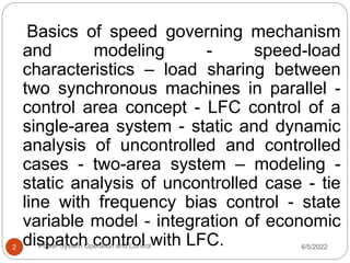 Basics of speed governing mechanism
and modeling - speed-load
characteristics – load sharing between
two synchronous machines in parallel -
control area concept - LFC control of a
single-area system - static and dynamic
analysis of uncontrolled and controlled
cases - two-area system – modeling -
static analysis of uncontrolled case - tie
line with frequency bias control - state
variable model - integration of economic
dispatch control with LFC. 4/5/2022
Power System Operation and Control
2
 