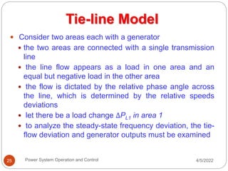 4/5/2022
Power System Operation and Control
25
 Consider two areas each with a generator
 the two areas are connected with a single transmission
line
 the line flow appears as a load in one area and an
equal but negative load in the other area
 the flow is dictated by the relative phase angle across
the line, which is determined by the relative speeds
deviations
 let there be a load change ΔPL1 in area 1
 to analyze the steady-state frequency deviation, the tie-
flow deviation and generator outputs must be examined
Tie-line Model
 