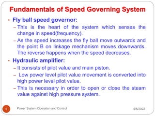4/5/2022
Power System Operation and Control
5
• Fly ball speed governor:
– This is the heart of the system which senses the
change in speed(frequency).
– As the speed increases the fly ball move outwards and
the point B on linkage mechanism moves downwards.
The reverse happens when the speed decreases.
• Hydraulic amplifier:
– It consists of pilot value and main piston.
– Low power level pilot value movement is converted into
high power level pilot value.
– This is necessary in order to open or close the steam
value against high pressure system.
Fundamentals of Speed Governing System
 