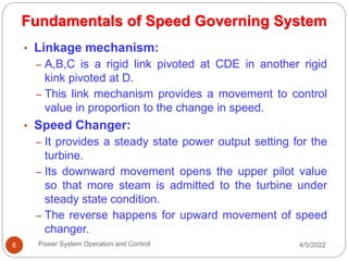 4/5/2022
Power System Operation and Control
6
• Linkage mechanism:
– A,B,C is a rigid link pivoted at CDE in another rigid
kink pivoted at D.
– This link mechanism provides a movement to control
value in proportion to the change in speed.
• Speed Changer:
– It provides a steady state power output setting for the
turbine.
– Its downward movement opens the upper pilot value
so that more steam is admitted to the turbine under
steady state condition.
– The reverse happens for upward movement of speed
changer.
Fundamentals of Speed Governing System
 