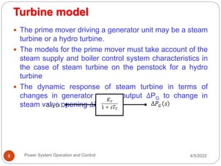 Turbine model
4/5/2022
Power System Operation and Control
8
 The prime mover driving a generator unit may be a steam
turbine or a hydro turbine.
 The models for the prime mover must take account of the
steam supply and boiler control system characteristics in
the case of steam turbine on the penstock for a hydro
turbine
 The dynamic response of steam turbine in terms of
changes in generator power output ΔPG to change in
steam valve opening ΔXE
 