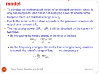 model
4/5/2022
Power System Operation and Control
9
 To develop the mathematical model of an isolated generator, which is
only supplying local load and is not supplying power to another area,
 Suppose there is a real load change of ΔPD .
 Due to the action of the turbine controllers, the generator increases its
output by an amount ΔPG .
 The net surplus power (ΔPG - ΔPD ) will be absorbed by the system in
two ways.
 By increasing the kinetic energy in the rotor at the rate
 As the frequency changes, the motor load changes being sensitive
to speed, the rate of change of load w.r.t frequency f
 