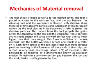 Mechanics of Material removal
• The tool shape is made converse to the desired cavity. The tool is
placed very near to the work surface, and the gap between the
vibrating tool and the workpiece is flooded with abrasive slurry
made up of fine abrasive particles and suspension medium (usually
water). As the tool vibrates in its downward stroke, it strikes the
abrasive particles. This impact from the tool propels the grains
across the gap between the tool and the workpiece. These particles
attain kinetic energy and strike the work surface with a force much
higher than their own weight. This force is sufficient to remove
material from the brittle workpiece surface and results in a crater
on it. Each down stroke of the tool accelerates numerous abrasive
particles resulting in the formation of thousands of tiny chips per
second. A very small percentage (about 5 %) of material is also
believed to be removed by a phenomenon known as cavitation
erosion. To maintain a very low constant gap between the tool and
the work, feed is usually given to the tool.
 