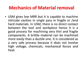 Mechanics of Material removal
• USM gives low MRR but it is capable to machine
intricate cavities in single pass in fragile or /and
hard materials. In USM, there is no direct contact
between the tool and workpiece hence it is a
good process for machining very thin and fragile
components. A brittle material can be machined
more easily than a ductile one. It is considered as
a very safe process because it does not involve
high voltage, chemicals, mechanical forces and
heat.
 
