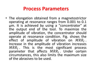 Process Parameters
• The elongation obtained from a magnetostrictor
operating at resonance ranges from 0.001 to 0.1
μm. It is achieved by using a "concentrator" at
the output end of the tool. To maximize the
amplitude of vibration, the concentrator should
operate at resonance condition. Fig. shows the
effect of amplitude of vibration on 𝑀𝑅𝑅𝑙 .
Increase in the amplitude of vibration increases
𝑀𝑅𝑅𝑙 . This is the most significant process
parameter that affects 𝑀𝑅𝑅𝑙 . Under certain
circumstances, this also limits the maximum size
of the abrasives to be used.
 