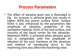 Process Parameters
• The effect of abrasive grain size is illustrated in
Fig. An increase in abrasive grain size results in
higher 𝑀𝑅𝑅𝑙 but poorer surface finish. Surface
finish is also influenced by the parameters like
amplitude of vibration, properties of the
workpiece material, finish of the tool surface, and
viscosity of the liquid carrier for the abrasives.
Maximum 𝑀𝑅𝑅𝑙 is achieved when abrasive grain
size is comparable with the amplitude of
vibration of the tool. Hardness of the abrasives
and method of introducing slurry in the
machining zone also affect the machining rates.
 