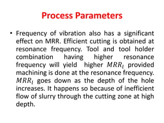 Process Parameters
• Frequency of vibration also has a significant
effect on MRR. Efficient cutting is obtained at
resonance frequency. Tool and tool holder
combination having higher resonance
frequency will yield higher 𝑀𝑅𝑅𝑙 provided
machining is done at the resonance frequency.
𝑀𝑅𝑅𝑙 goes down as the depth of the hole
increases. It happens so because of inefficient
flow of slurry through the cutting zone at high
depth.
 