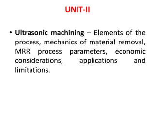 UNIT-II
• Ultrasonic machining – Elements of the
process, mechanics of material removal,
MRR process parameters, economic
considerations, applications and
limitations.
 