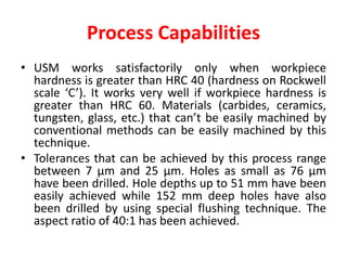 Process Capabilities
• USM works satisfactorily only when workpiece
hardness is greater than HRC 40 (hardness on Rockwell
scale ‘C’). It works very well if workpiece hardness is
greater than HRC 60. Materials (carbides, ceramics,
tungsten, glass, etc.) that can’t be easily machined by
conventional methods can be easily machined by this
technique.
• Tolerances that can be achieved by this process range
between 7 μm and 25 μm. Holes as small as 76 μm
have been drilled. Hole depths up to 51 mm have been
easily achieved while 152 mm deep holes have also
been drilled by using special flushing technique. The
aspect ratio of 40:1 has been achieved.
 