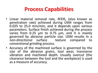 Process Capabilities
• Linear material removal rate, 𝑀𝑅𝑅𝑙 (also known as
penetration rate) achieved during USM ranges from
0.025 to 25.0 mm/min, and it depends upon various
parameters. Surface finish achieved during the process
varies from 0.25 μm to 0.75 μm, and it is mainly
governed by abrasive particle size. USM results in a
non-directional surface texture compared to
conventional grinding process.
• Accuracy of the machined surface is governed by the
size of the abrasive grains, tool wear, transverse
vibration and machined depth. Usually overcut (the
clearance between the tool and the workpiece) is used
as a measure of accuracy.
 